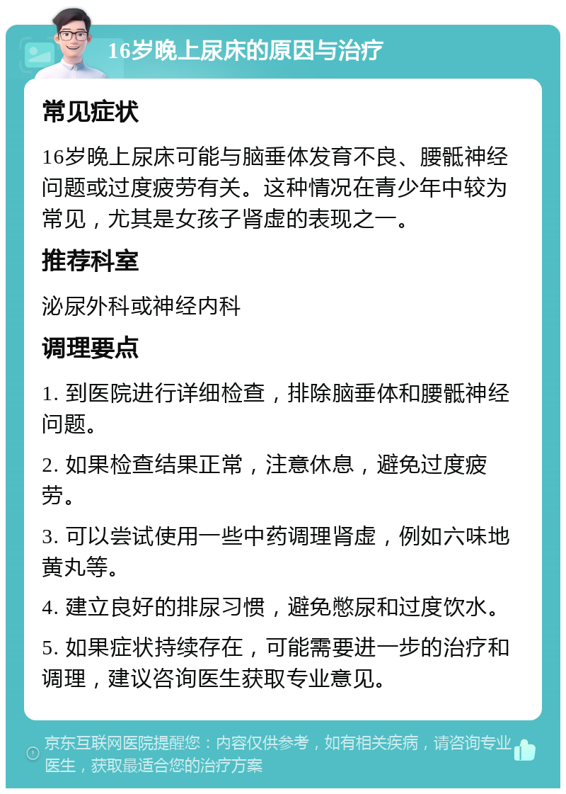 16岁晚上尿床的原因与治疗 常见症状 16岁晚上尿床可能与脑垂体发育不良、腰骶神经问题或过度疲劳有关。这种情况在青少年中较为常见，尤其是女孩子肾虚的表现之一。 推荐科室 泌尿外科或神经内科 调理要点 1. 到医院进行详细检查，排除脑垂体和腰骶神经问题。 2. 如果检查结果正常，注意休息，避免过度疲劳。 3. 可以尝试使用一些中药调理肾虚，例如六味地黄丸等。 4. 建立良好的排尿习惯，避免憋尿和过度饮水。 5. 如果症状持续存在，可能需要进一步的治疗和调理，建议咨询医生获取专业意见。