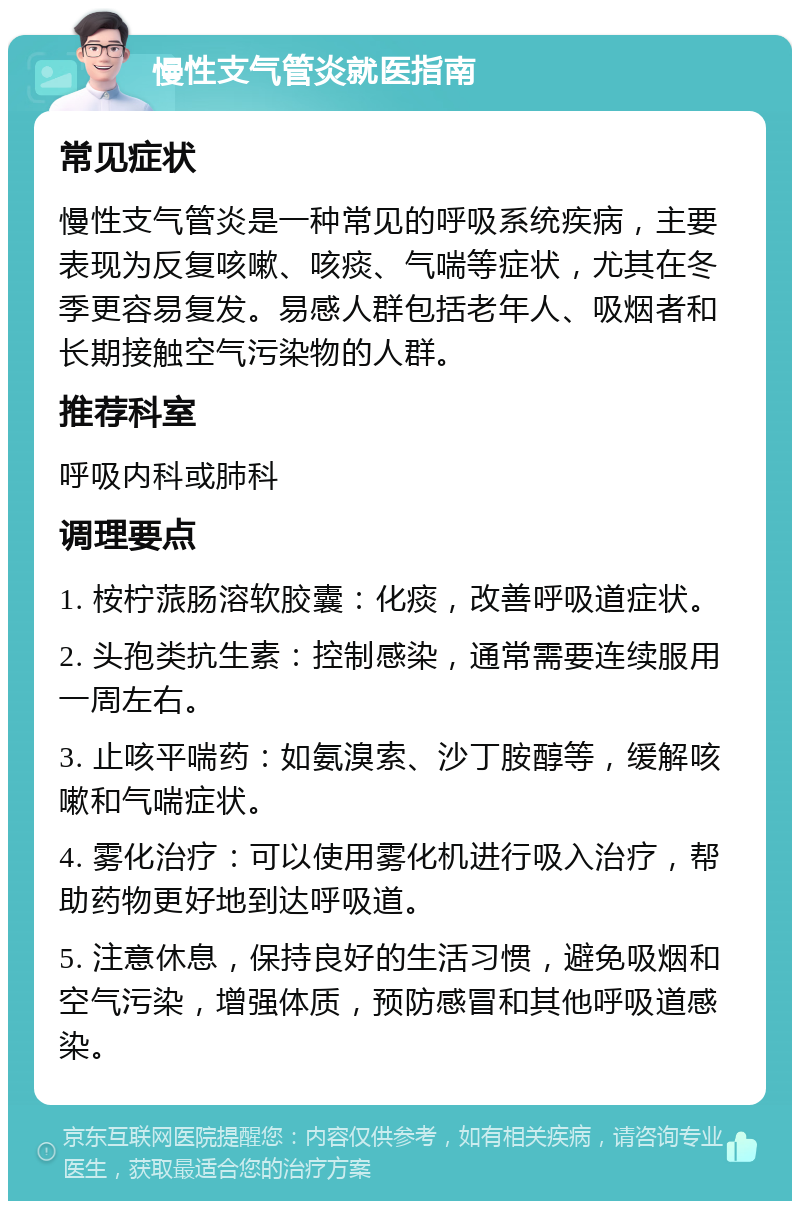 慢性支气管炎就医指南 常见症状 慢性支气管炎是一种常见的呼吸系统疾病，主要表现为反复咳嗽、咳痰、气喘等症状，尤其在冬季更容易复发。易感人群包括老年人、吸烟者和长期接触空气污染物的人群。 推荐科室 呼吸内科或肺科 调理要点 1. 桉柠蒎肠溶软胶囊：化痰，改善呼吸道症状。 2. 头孢类抗生素：控制感染，通常需要连续服用一周左右。 3. 止咳平喘药：如氨溴索、沙丁胺醇等，缓解咳嗽和气喘症状。 4. 雾化治疗：可以使用雾化机进行吸入治疗，帮助药物更好地到达呼吸道。 5. 注意休息，保持良好的生活习惯，避免吸烟和空气污染，增强体质，预防感冒和其他呼吸道感染。