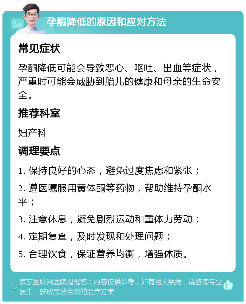 孕酮降低的原因和应对方法 常见症状 孕酮降低可能会导致恶心、呕吐、出血等症状，严重时可能会威胁到胎儿的健康和母亲的生命安全。 推荐科室 妇产科 调理要点 1. 保持良好的心态，避免过度焦虑和紧张； 2. 遵医嘱服用黄体酮等药物，帮助维持孕酮水平； 3. 注意休息，避免剧烈运动和重体力劳动； 4. 定期复查，及时发现和处理问题； 5. 合理饮食，保证营养均衡，增强体质。