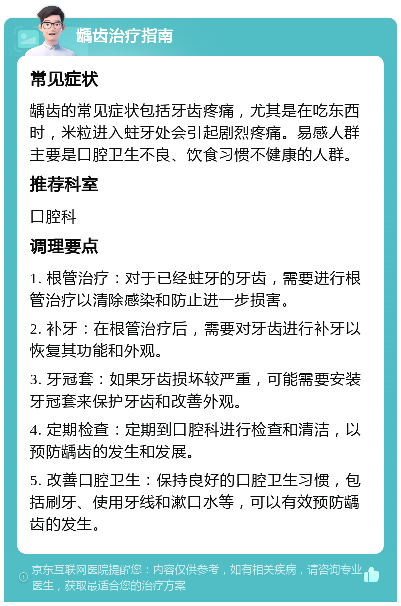 龋齿治疗指南 常见症状 龋齿的常见症状包括牙齿疼痛，尤其是在吃东西时，米粒进入蛀牙处会引起剧烈疼痛。易感人群主要是口腔卫生不良、饮食习惯不健康的人群。 推荐科室 口腔科 调理要点 1. 根管治疗：对于已经蛀牙的牙齿，需要进行根管治疗以清除感染和防止进一步损害。 2. 补牙：在根管治疗后，需要对牙齿进行补牙以恢复其功能和外观。 3. 牙冠套：如果牙齿损坏较严重，可能需要安装牙冠套来保护牙齿和改善外观。 4. 定期检查：定期到口腔科进行检查和清洁，以预防龋齿的发生和发展。 5. 改善口腔卫生：保持良好的口腔卫生习惯，包括刷牙、使用牙线和漱口水等，可以有效预防龋齿的发生。