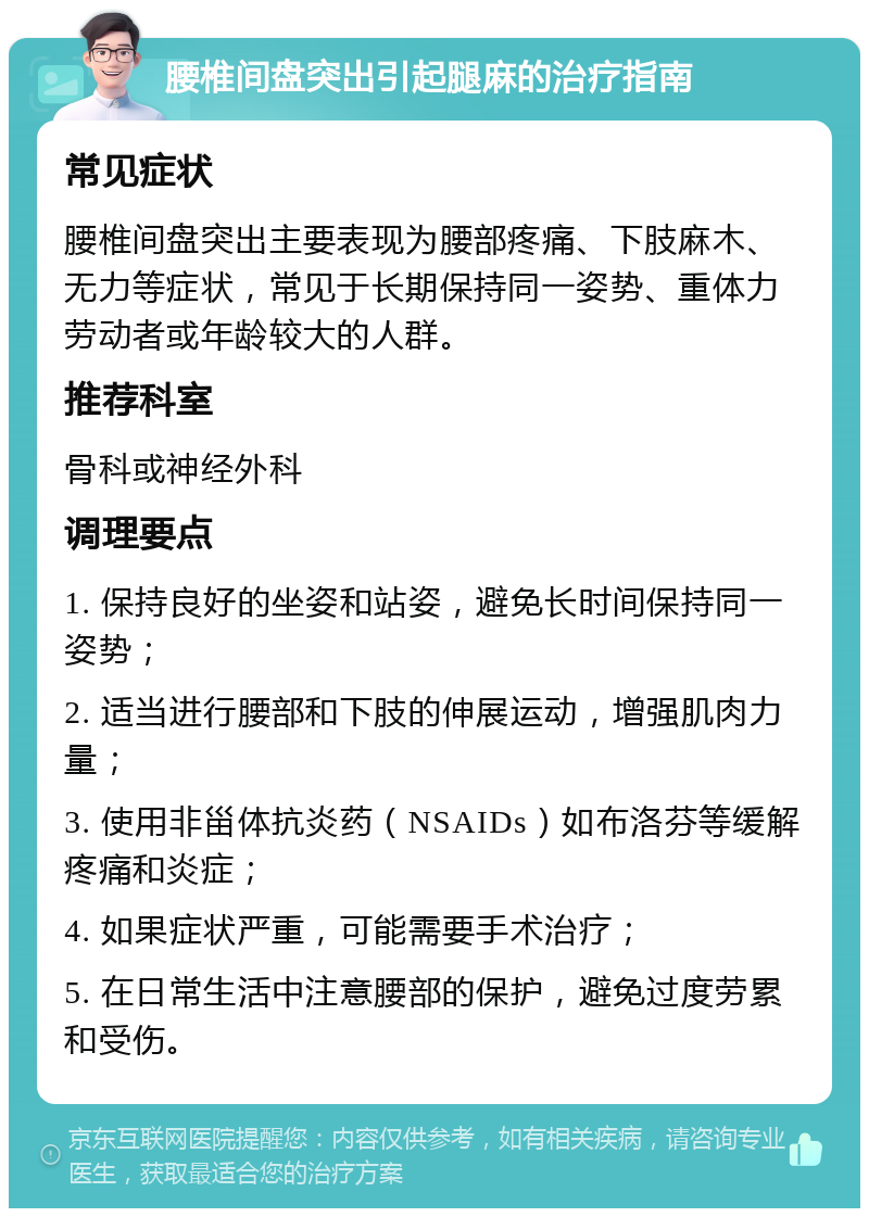 腰椎间盘突出引起腿麻的治疗指南 常见症状 腰椎间盘突出主要表现为腰部疼痛、下肢麻木、无力等症状，常见于长期保持同一姿势、重体力劳动者或年龄较大的人群。 推荐科室 骨科或神经外科 调理要点 1. 保持良好的坐姿和站姿，避免长时间保持同一姿势； 2. 适当进行腰部和下肢的伸展运动，增强肌肉力量； 3. 使用非甾体抗炎药（NSAIDs）如布洛芬等缓解疼痛和炎症； 4. 如果症状严重，可能需要手术治疗； 5. 在日常生活中注意腰部的保护，避免过度劳累和受伤。