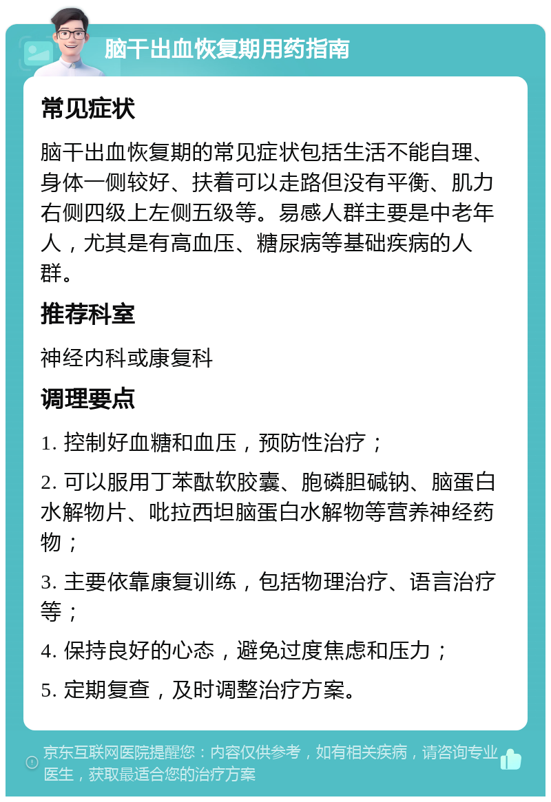 脑干出血恢复期用药指南 常见症状 脑干出血恢复期的常见症状包括生活不能自理、身体一侧较好、扶着可以走路但没有平衡、肌力右侧四级上左侧五级等。易感人群主要是中老年人，尤其是有高血压、糖尿病等基础疾病的人群。 推荐科室 神经内科或康复科 调理要点 1. 控制好血糖和血压，预防性治疗； 2. 可以服用丁苯酞软胶囊、胞磷胆碱钠、脑蛋白水解物片、吡拉西坦脑蛋白水解物等营养神经药物； 3. 主要依靠康复训练，包括物理治疗、语言治疗等； 4. 保持良好的心态，避免过度焦虑和压力； 5. 定期复查，及时调整治疗方案。