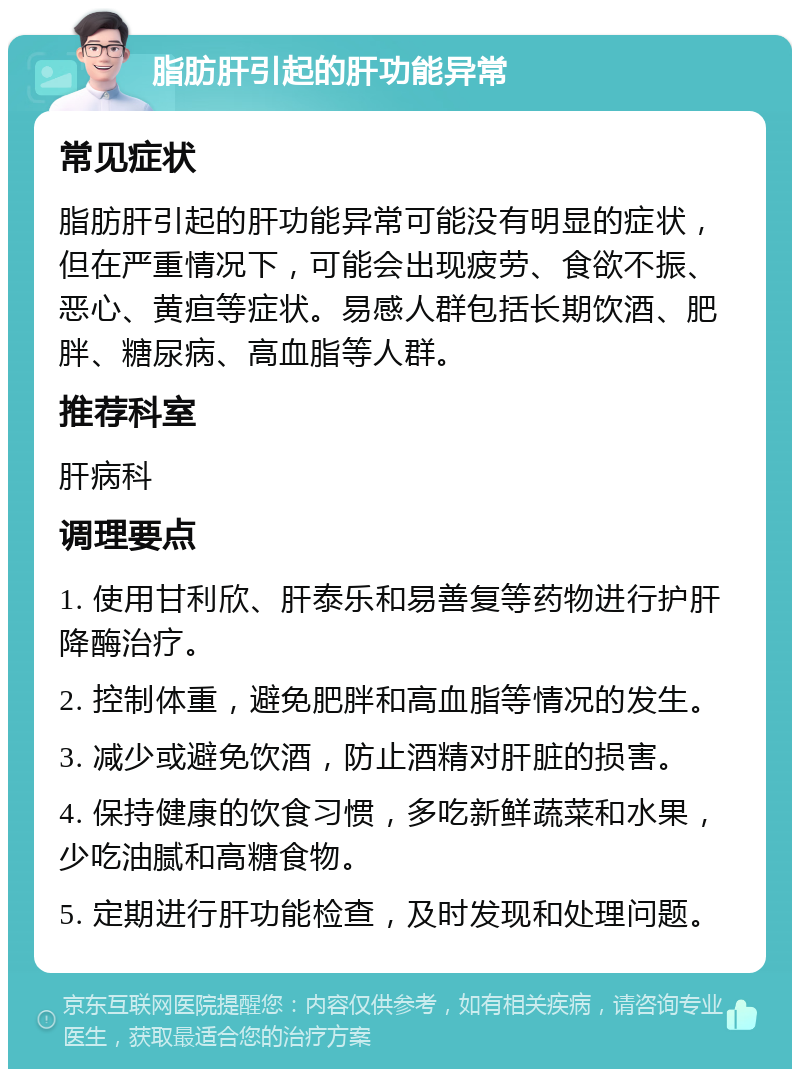 脂肪肝引起的肝功能异常 常见症状 脂肪肝引起的肝功能异常可能没有明显的症状，但在严重情况下，可能会出现疲劳、食欲不振、恶心、黄疸等症状。易感人群包括长期饮酒、肥胖、糖尿病、高血脂等人群。 推荐科室 肝病科 调理要点 1. 使用甘利欣、肝泰乐和易善复等药物进行护肝降酶治疗。 2. 控制体重，避免肥胖和高血脂等情况的发生。 3. 减少或避免饮酒，防止酒精对肝脏的损害。 4. 保持健康的饮食习惯，多吃新鲜蔬菜和水果，少吃油腻和高糖食物。 5. 定期进行肝功能检查，及时发现和处理问题。