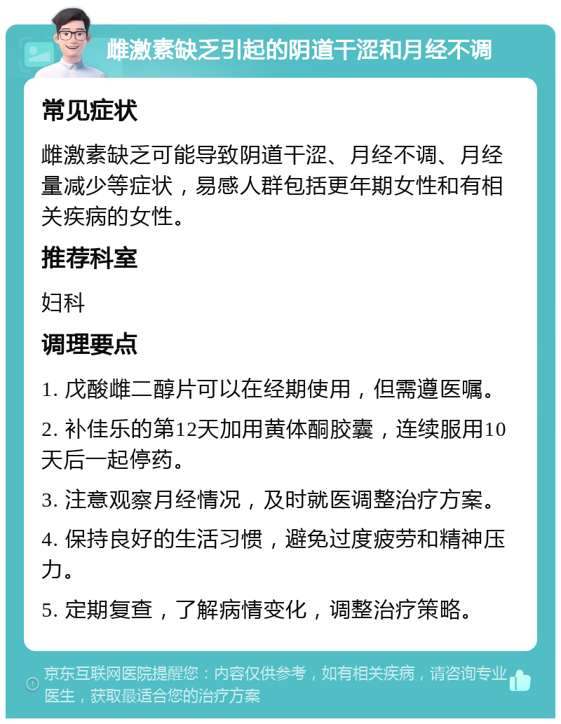 雌激素缺乏引起的阴道干涩和月经不调 常见症状 雌激素缺乏可能导致阴道干涩、月经不调、月经量减少等症状，易感人群包括更年期女性和有相关疾病的女性。 推荐科室 妇科 调理要点 1. 戊酸雌二醇片可以在经期使用，但需遵医嘱。 2. 补佳乐的第12天加用黄体酮胶囊，连续服用10天后一起停药。 3. 注意观察月经情况，及时就医调整治疗方案。 4. 保持良好的生活习惯，避免过度疲劳和精神压力。 5. 定期复查，了解病情变化，调整治疗策略。