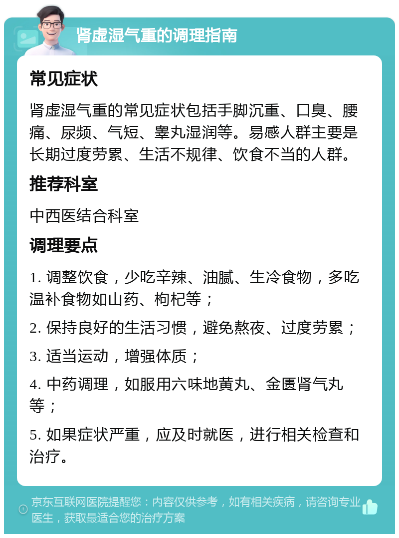 肾虚湿气重的调理指南 常见症状 肾虚湿气重的常见症状包括手脚沉重、口臭、腰痛、尿频、气短、睾丸湿润等。易感人群主要是长期过度劳累、生活不规律、饮食不当的人群。 推荐科室 中西医结合科室 调理要点 1. 调整饮食，少吃辛辣、油腻、生冷食物，多吃温补食物如山药、枸杞等； 2. 保持良好的生活习惯，避免熬夜、过度劳累； 3. 适当运动，增强体质； 4. 中药调理，如服用六味地黄丸、金匮肾气丸等； 5. 如果症状严重，应及时就医，进行相关检查和治疗。