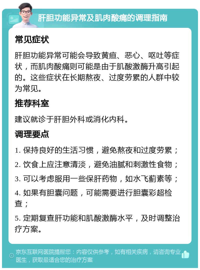 肝胆功能异常及肌肉酸痛的调理指南 常见症状 肝胆功能异常可能会导致黄疸、恶心、呕吐等症状，而肌肉酸痛则可能是由于肌酸激酶升高引起的。这些症状在长期熬夜、过度劳累的人群中较为常见。 推荐科室 建议就诊于肝胆外科或消化内科。 调理要点 1. 保持良好的生活习惯，避免熬夜和过度劳累； 2. 饮食上应注意清淡，避免油腻和刺激性食物； 3. 可以考虑服用一些保肝药物，如水飞蓟素等； 4. 如果有胆囊问题，可能需要进行胆囊彩超检查； 5. 定期复查肝功能和肌酸激酶水平，及时调整治疗方案。