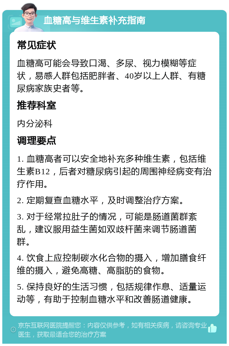 血糖高与维生素补充指南 常见症状 血糖高可能会导致口渴、多尿、视力模糊等症状，易感人群包括肥胖者、40岁以上人群、有糖尿病家族史者等。 推荐科室 内分泌科 调理要点 1. 血糖高者可以安全地补充多种维生素，包括维生素B12，后者对糖尿病引起的周围神经病变有治疗作用。 2. 定期复查血糖水平，及时调整治疗方案。 3. 对于经常拉肚子的情况，可能是肠道菌群紊乱，建议服用益生菌如双歧杆菌来调节肠道菌群。 4. 饮食上应控制碳水化合物的摄入，增加膳食纤维的摄入，避免高糖、高脂肪的食物。 5. 保持良好的生活习惯，包括规律作息、适量运动等，有助于控制血糖水平和改善肠道健康。