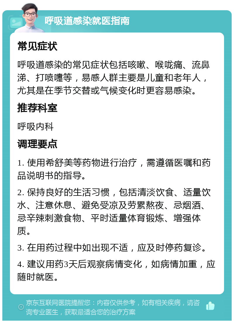 呼吸道感染就医指南 常见症状 呼吸道感染的常见症状包括咳嗽、喉咙痛、流鼻涕、打喷嚏等，易感人群主要是儿童和老年人，尤其是在季节交替或气候变化时更容易感染。 推荐科室 呼吸内科 调理要点 1. 使用希舒美等药物进行治疗，需遵循医嘱和药品说明书的指导。 2. 保持良好的生活习惯，包括清淡饮食、适量饮水、注意休息、避免受凉及劳累熬夜、忌烟酒、忌辛辣刺激食物、平时适量体育锻炼、增强体质。 3. 在用药过程中如出现不适，应及时停药复诊。 4. 建议用药3天后观察病情变化，如病情加重，应随时就医。