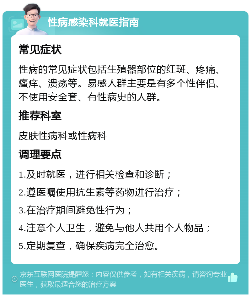 性病感染科就医指南 常见症状 性病的常见症状包括生殖器部位的红斑、疼痛、瘙痒、溃疡等。易感人群主要是有多个性伴侣、不使用安全套、有性病史的人群。 推荐科室 皮肤性病科或性病科 调理要点 1.及时就医，进行相关检查和诊断； 2.遵医嘱使用抗生素等药物进行治疗； 3.在治疗期间避免性行为； 4.注意个人卫生，避免与他人共用个人物品； 5.定期复查，确保疾病完全治愈。