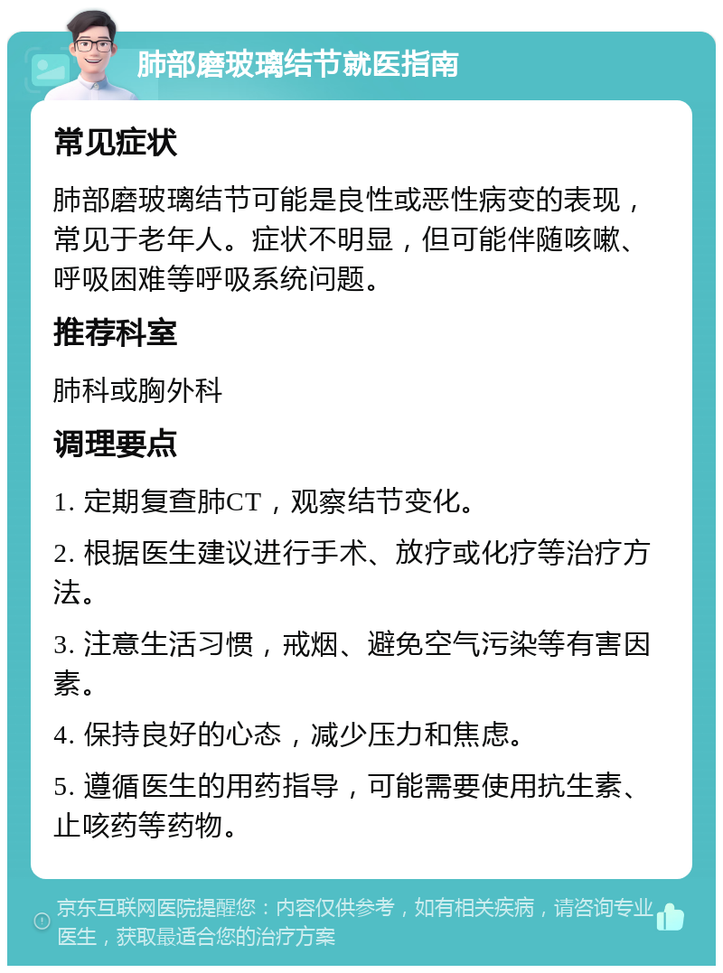 肺部磨玻璃结节就医指南 常见症状 肺部磨玻璃结节可能是良性或恶性病变的表现，常见于老年人。症状不明显，但可能伴随咳嗽、呼吸困难等呼吸系统问题。 推荐科室 肺科或胸外科 调理要点 1. 定期复查肺CT，观察结节变化。 2. 根据医生建议进行手术、放疗或化疗等治疗方法。 3. 注意生活习惯，戒烟、避免空气污染等有害因素。 4. 保持良好的心态，减少压力和焦虑。 5. 遵循医生的用药指导，可能需要使用抗生素、止咳药等药物。