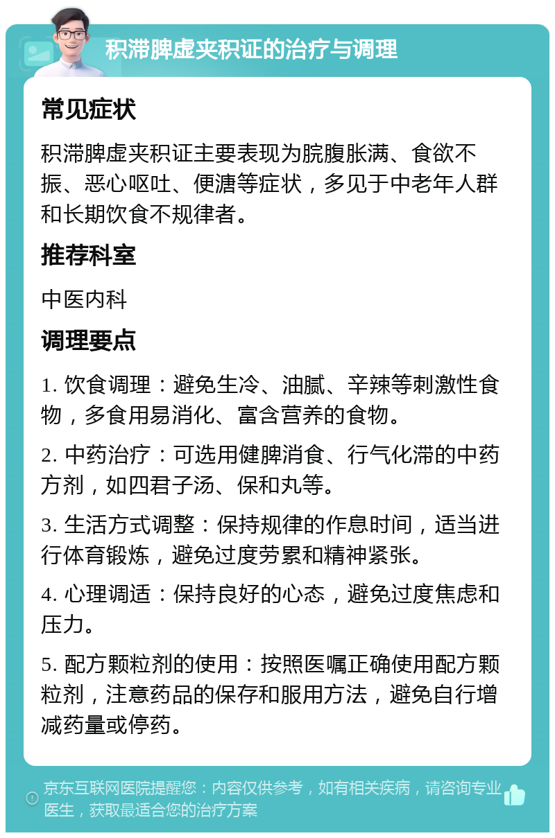 积滞脾虚夹积证的治疗与调理 常见症状 积滞脾虚夹积证主要表现为脘腹胀满、食欲不振、恶心呕吐、便溏等症状，多见于中老年人群和长期饮食不规律者。 推荐科室 中医内科 调理要点 1. 饮食调理：避免生冷、油腻、辛辣等刺激性食物，多食用易消化、富含营养的食物。 2. 中药治疗：可选用健脾消食、行气化滞的中药方剂，如四君子汤、保和丸等。 3. 生活方式调整：保持规律的作息时间，适当进行体育锻炼，避免过度劳累和精神紧张。 4. 心理调适：保持良好的心态，避免过度焦虑和压力。 5. 配方颗粒剂的使用：按照医嘱正确使用配方颗粒剂，注意药品的保存和服用方法，避免自行增减药量或停药。