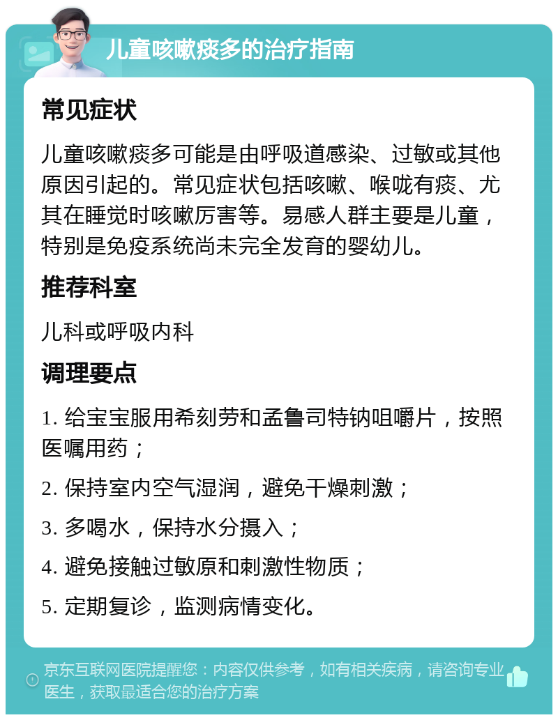 儿童咳嗽痰多的治疗指南 常见症状 儿童咳嗽痰多可能是由呼吸道感染、过敏或其他原因引起的。常见症状包括咳嗽、喉咙有痰、尤其在睡觉时咳嗽厉害等。易感人群主要是儿童，特别是免疫系统尚未完全发育的婴幼儿。 推荐科室 儿科或呼吸内科 调理要点 1. 给宝宝服用希刻劳和孟鲁司特钠咀嚼片，按照医嘱用药； 2. 保持室内空气湿润，避免干燥刺激； 3. 多喝水，保持水分摄入； 4. 避免接触过敏原和刺激性物质； 5. 定期复诊，监测病情变化。