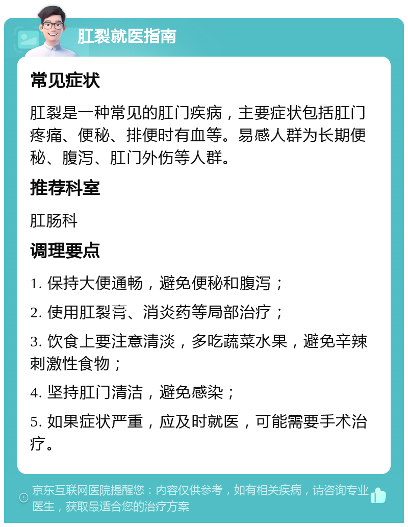 肛裂就医指南 常见症状 肛裂是一种常见的肛门疾病，主要症状包括肛门疼痛、便秘、排便时有血等。易感人群为长期便秘、腹泻、肛门外伤等人群。 推荐科室 肛肠科 调理要点 1. 保持大便通畅，避免便秘和腹泻； 2. 使用肛裂膏、消炎药等局部治疗； 3. 饮食上要注意清淡，多吃蔬菜水果，避免辛辣刺激性食物； 4. 坚持肛门清洁，避免感染； 5. 如果症状严重，应及时就医，可能需要手术治疗。