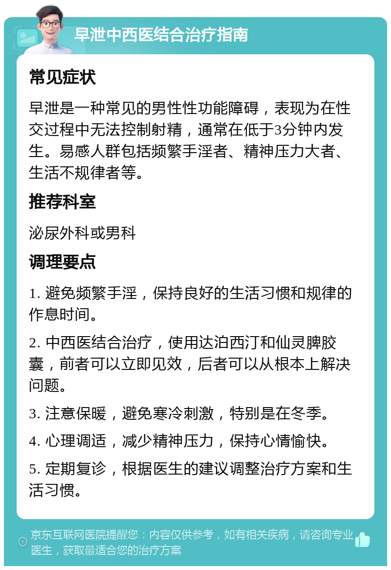 早泄中西医结合治疗指南 常见症状 早泄是一种常见的男性性功能障碍，表现为在性交过程中无法控制射精，通常在低于3分钟内发生。易感人群包括频繁手淫者、精神压力大者、生活不规律者等。 推荐科室 泌尿外科或男科 调理要点 1. 避免频繁手淫，保持良好的生活习惯和规律的作息时间。 2. 中西医结合治疗，使用达泊西汀和仙灵脾胶囊，前者可以立即见效，后者可以从根本上解决问题。 3. 注意保暖，避免寒冷刺激，特别是在冬季。 4. 心理调适，减少精神压力，保持心情愉快。 5. 定期复诊，根据医生的建议调整治疗方案和生活习惯。