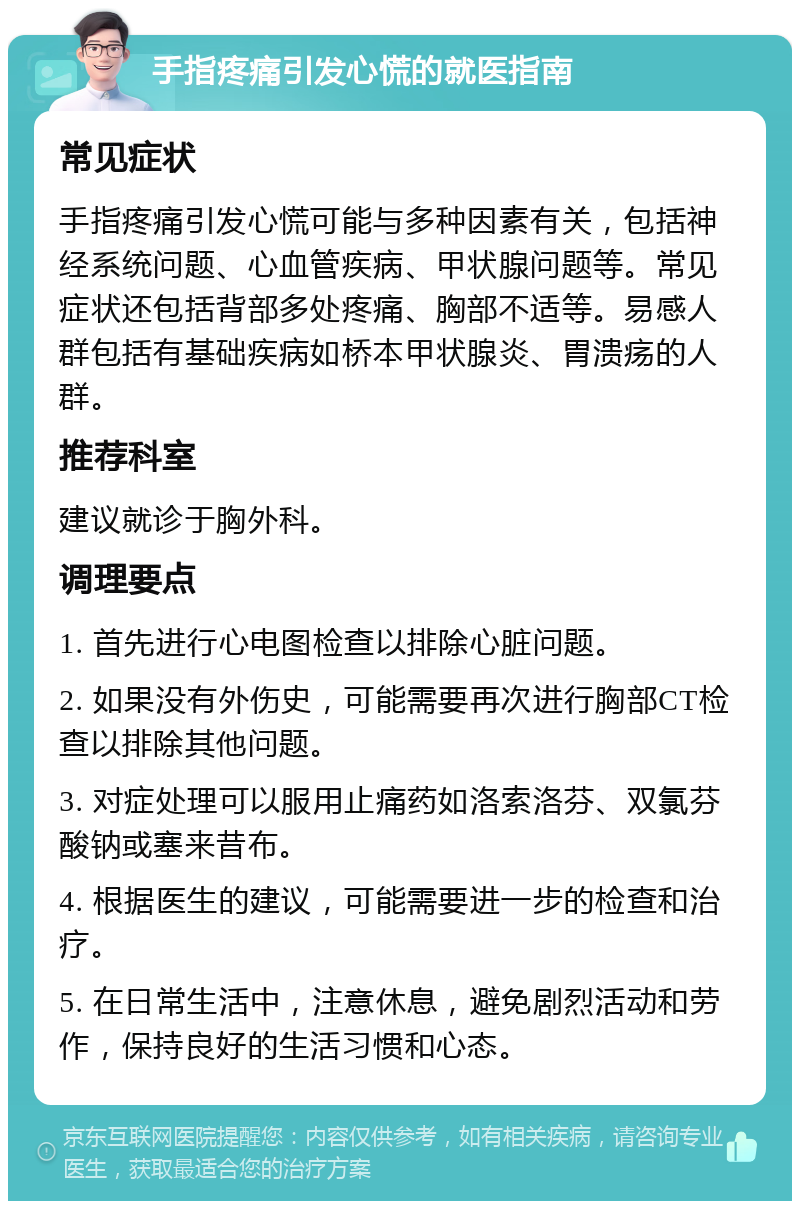 手指疼痛引发心慌的就医指南 常见症状 手指疼痛引发心慌可能与多种因素有关，包括神经系统问题、心血管疾病、甲状腺问题等。常见症状还包括背部多处疼痛、胸部不适等。易感人群包括有基础疾病如桥本甲状腺炎、胃溃疡的人群。 推荐科室 建议就诊于胸外科。 调理要点 1. 首先进行心电图检查以排除心脏问题。 2. 如果没有外伤史，可能需要再次进行胸部CT检查以排除其他问题。 3. 对症处理可以服用止痛药如洛索洛芬、双氯芬酸钠或塞来昔布。 4. 根据医生的建议，可能需要进一步的检查和治疗。 5. 在日常生活中，注意休息，避免剧烈活动和劳作，保持良好的生活习惯和心态。