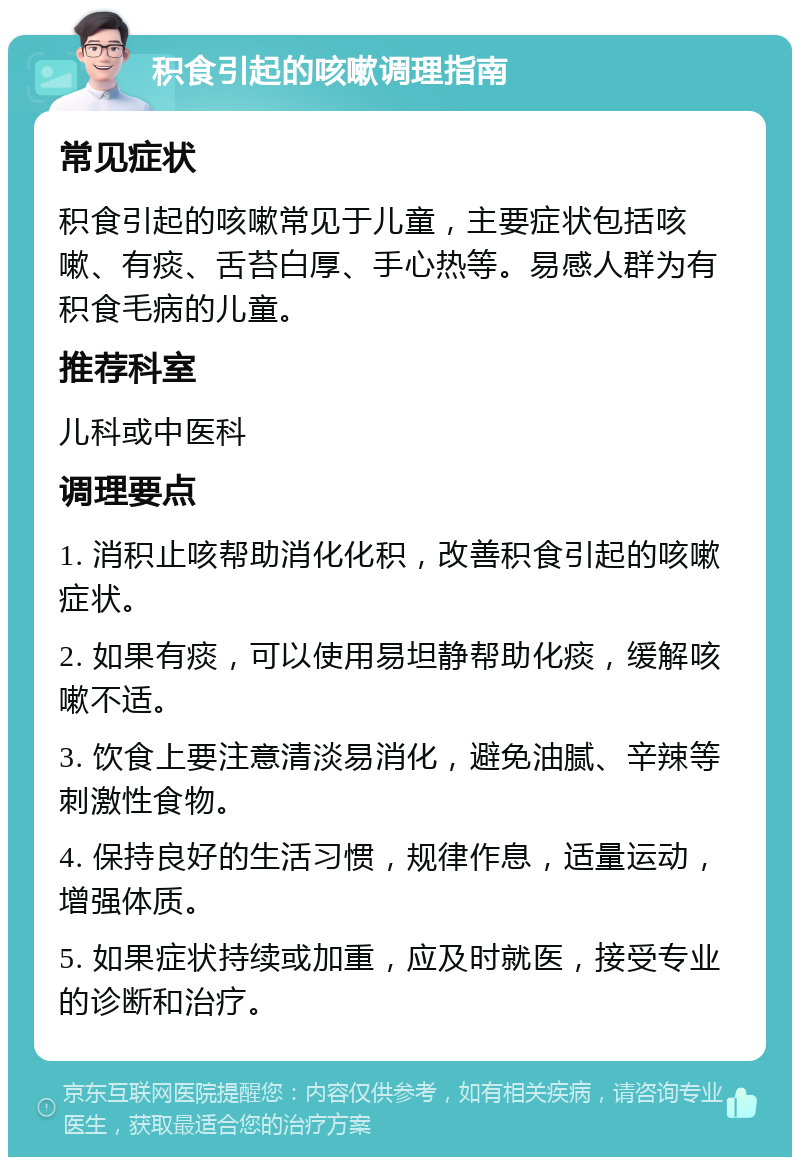 积食引起的咳嗽调理指南 常见症状 积食引起的咳嗽常见于儿童，主要症状包括咳嗽、有痰、舌苔白厚、手心热等。易感人群为有积食毛病的儿童。 推荐科室 儿科或中医科 调理要点 1. 消积止咳帮助消化化积，改善积食引起的咳嗽症状。 2. 如果有痰，可以使用易坦静帮助化痰，缓解咳嗽不适。 3. 饮食上要注意清淡易消化，避免油腻、辛辣等刺激性食物。 4. 保持良好的生活习惯，规律作息，适量运动，增强体质。 5. 如果症状持续或加重，应及时就医，接受专业的诊断和治疗。