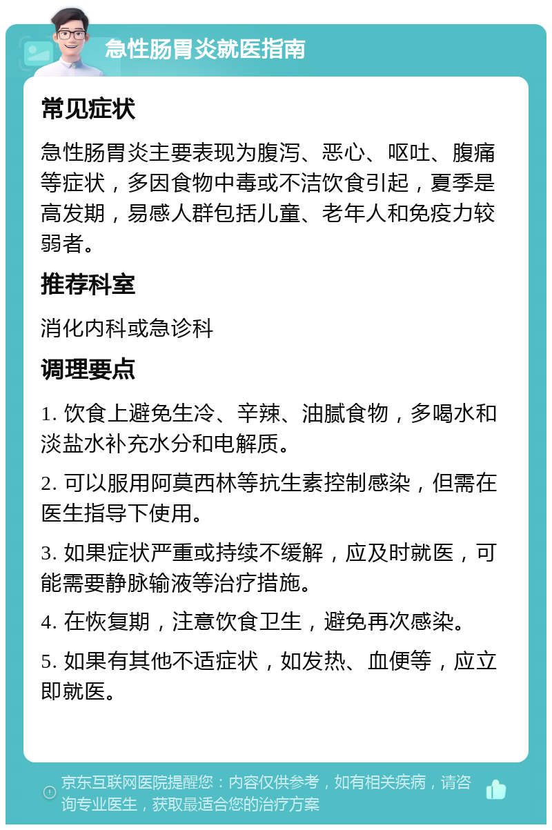 急性肠胃炎就医指南 常见症状 急性肠胃炎主要表现为腹泻、恶心、呕吐、腹痛等症状，多因食物中毒或不洁饮食引起，夏季是高发期，易感人群包括儿童、老年人和免疫力较弱者。 推荐科室 消化内科或急诊科 调理要点 1. 饮食上避免生冷、辛辣、油腻食物，多喝水和淡盐水补充水分和电解质。 2. 可以服用阿莫西林等抗生素控制感染，但需在医生指导下使用。 3. 如果症状严重或持续不缓解，应及时就医，可能需要静脉输液等治疗措施。 4. 在恢复期，注意饮食卫生，避免再次感染。 5. 如果有其他不适症状，如发热、血便等，应立即就医。