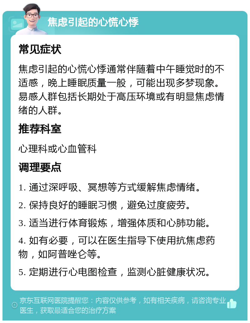 焦虑引起的心慌心悸 常见症状 焦虑引起的心慌心悸通常伴随着中午睡觉时的不适感，晚上睡眠质量一般，可能出现多梦现象。易感人群包括长期处于高压环境或有明显焦虑情绪的人群。 推荐科室 心理科或心血管科 调理要点 1. 通过深呼吸、冥想等方式缓解焦虑情绪。 2. 保持良好的睡眠习惯，避免过度疲劳。 3. 适当进行体育锻炼，增强体质和心肺功能。 4. 如有必要，可以在医生指导下使用抗焦虑药物，如阿普唑仑等。 5. 定期进行心电图检查，监测心脏健康状况。