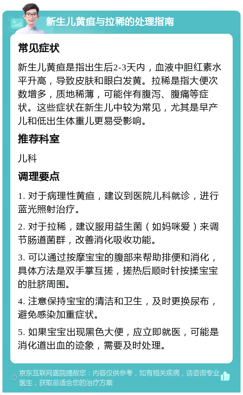 新生儿黄疸与拉稀的处理指南 常见症状 新生儿黄疸是指出生后2-3天内，血液中胆红素水平升高，导致皮肤和眼白发黄。拉稀是指大便次数增多，质地稀薄，可能伴有腹泻、腹痛等症状。这些症状在新生儿中较为常见，尤其是早产儿和低出生体重儿更易受影响。 推荐科室 儿科 调理要点 1. 对于病理性黄疸，建议到医院儿科就诊，进行蓝光照射治疗。 2. 对于拉稀，建议服用益生菌（如妈咪爱）来调节肠道菌群，改善消化吸收功能。 3. 可以通过按摩宝宝的腹部来帮助排便和消化，具体方法是双手掌互搓，搓热后顺时针按揉宝宝的肚脐周围。 4. 注意保持宝宝的清洁和卫生，及时更换尿布，避免感染加重症状。 5. 如果宝宝出现黑色大便，应立即就医，可能是消化道出血的迹象，需要及时处理。