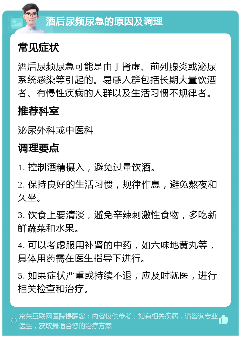 酒后尿频尿急的原因及调理 常见症状 酒后尿频尿急可能是由于肾虚、前列腺炎或泌尿系统感染等引起的。易感人群包括长期大量饮酒者、有慢性疾病的人群以及生活习惯不规律者。 推荐科室 泌尿外科或中医科 调理要点 1. 控制酒精摄入，避免过量饮酒。 2. 保持良好的生活习惯，规律作息，避免熬夜和久坐。 3. 饮食上要清淡，避免辛辣刺激性食物，多吃新鲜蔬菜和水果。 4. 可以考虑服用补肾的中药，如六味地黄丸等，具体用药需在医生指导下进行。 5. 如果症状严重或持续不退，应及时就医，进行相关检查和治疗。