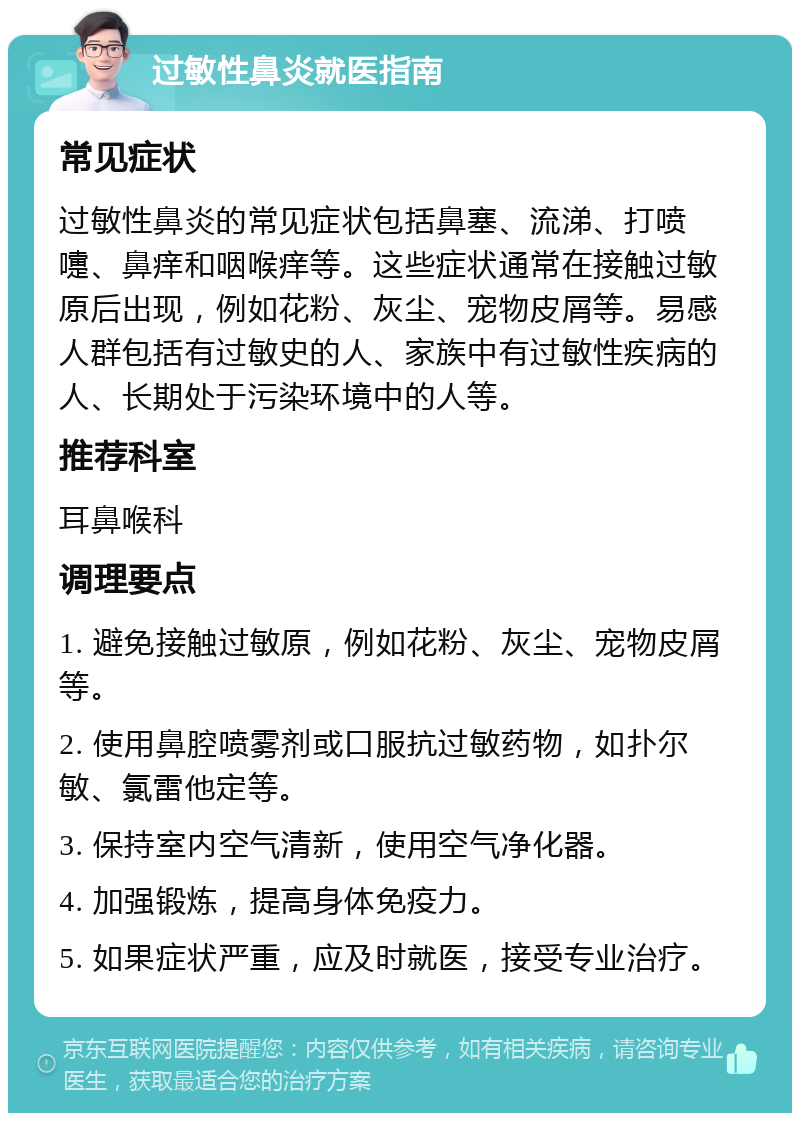 过敏性鼻炎就医指南 常见症状 过敏性鼻炎的常见症状包括鼻塞、流涕、打喷嚏、鼻痒和咽喉痒等。这些症状通常在接触过敏原后出现，例如花粉、灰尘、宠物皮屑等。易感人群包括有过敏史的人、家族中有过敏性疾病的人、长期处于污染环境中的人等。 推荐科室 耳鼻喉科 调理要点 1. 避免接触过敏原，例如花粉、灰尘、宠物皮屑等。 2. 使用鼻腔喷雾剂或口服抗过敏药物，如扑尔敏、氯雷他定等。 3. 保持室内空气清新，使用空气净化器。 4. 加强锻炼，提高身体免疫力。 5. 如果症状严重，应及时就医，接受专业治疗。