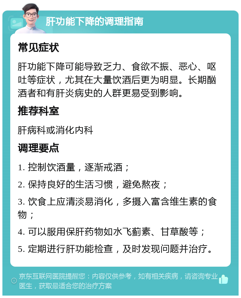 肝功能下降的调理指南 常见症状 肝功能下降可能导致乏力、食欲不振、恶心、呕吐等症状，尤其在大量饮酒后更为明显。长期酗酒者和有肝炎病史的人群更易受到影响。 推荐科室 肝病科或消化内科 调理要点 1. 控制饮酒量，逐渐戒酒； 2. 保持良好的生活习惯，避免熬夜； 3. 饮食上应清淡易消化，多摄入富含维生素的食物； 4. 可以服用保肝药物如水飞蓟素、甘草酸等； 5. 定期进行肝功能检查，及时发现问题并治疗。