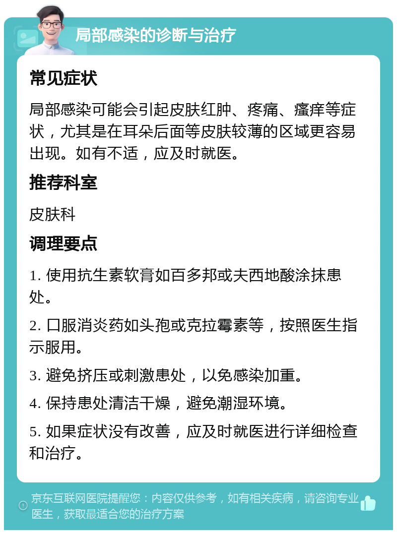 局部感染的诊断与治疗 常见症状 局部感染可能会引起皮肤红肿、疼痛、瘙痒等症状，尤其是在耳朵后面等皮肤较薄的区域更容易出现。如有不适，应及时就医。 推荐科室 皮肤科 调理要点 1. 使用抗生素软膏如百多邦或夫西地酸涂抹患处。 2. 口服消炎药如头孢或克拉霉素等，按照医生指示服用。 3. 避免挤压或刺激患处，以免感染加重。 4. 保持患处清洁干燥，避免潮湿环境。 5. 如果症状没有改善，应及时就医进行详细检查和治疗。