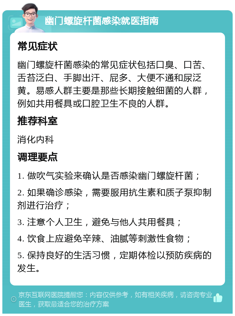 幽门螺旋杆菌感染就医指南 常见症状 幽门螺旋杆菌感染的常见症状包括口臭、口苦、舌苔泛白、手脚出汗、屁多、大便不通和尿泛黄。易感人群主要是那些长期接触细菌的人群，例如共用餐具或口腔卫生不良的人群。 推荐科室 消化内科 调理要点 1. 做吹气实验来确认是否感染幽门螺旋杆菌； 2. 如果确诊感染，需要服用抗生素和质子泵抑制剂进行治疗； 3. 注意个人卫生，避免与他人共用餐具； 4. 饮食上应避免辛辣、油腻等刺激性食物； 5. 保持良好的生活习惯，定期体检以预防疾病的发生。