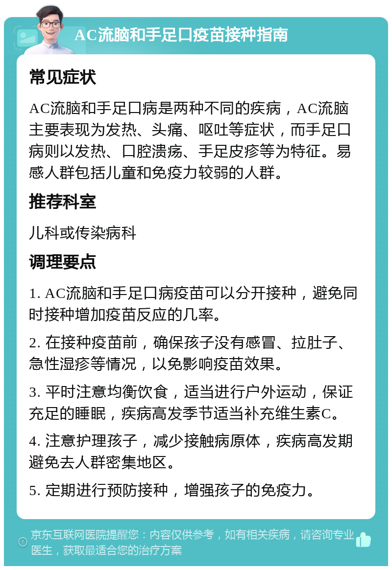 AC流脑和手足口疫苗接种指南 常见症状 AC流脑和手足口病是两种不同的疾病，AC流脑主要表现为发热、头痛、呕吐等症状，而手足口病则以发热、口腔溃疡、手足皮疹等为特征。易感人群包括儿童和免疫力较弱的人群。 推荐科室 儿科或传染病科 调理要点 1. AC流脑和手足口病疫苗可以分开接种，避免同时接种增加疫苗反应的几率。 2. 在接种疫苗前，确保孩子没有感冒、拉肚子、急性湿疹等情况，以免影响疫苗效果。 3. 平时注意均衡饮食，适当进行户外运动，保证充足的睡眠，疾病高发季节适当补充维生素C。 4. 注意护理孩子，减少接触病原体，疾病高发期避免去人群密集地区。 5. 定期进行预防接种，增强孩子的免疫力。