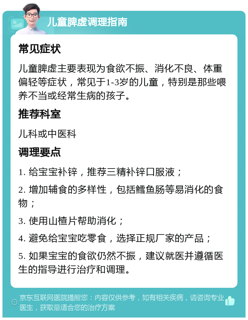 儿童脾虚调理指南 常见症状 儿童脾虚主要表现为食欲不振、消化不良、体重偏轻等症状，常见于1-3岁的儿童，特别是那些喂养不当或经常生病的孩子。 推荐科室 儿科或中医科 调理要点 1. 给宝宝补锌，推荐三精补锌口服液； 2. 增加辅食的多样性，包括鳕鱼肠等易消化的食物； 3. 使用山楂片帮助消化； 4. 避免给宝宝吃零食，选择正规厂家的产品； 5. 如果宝宝的食欲仍然不振，建议就医并遵循医生的指导进行治疗和调理。