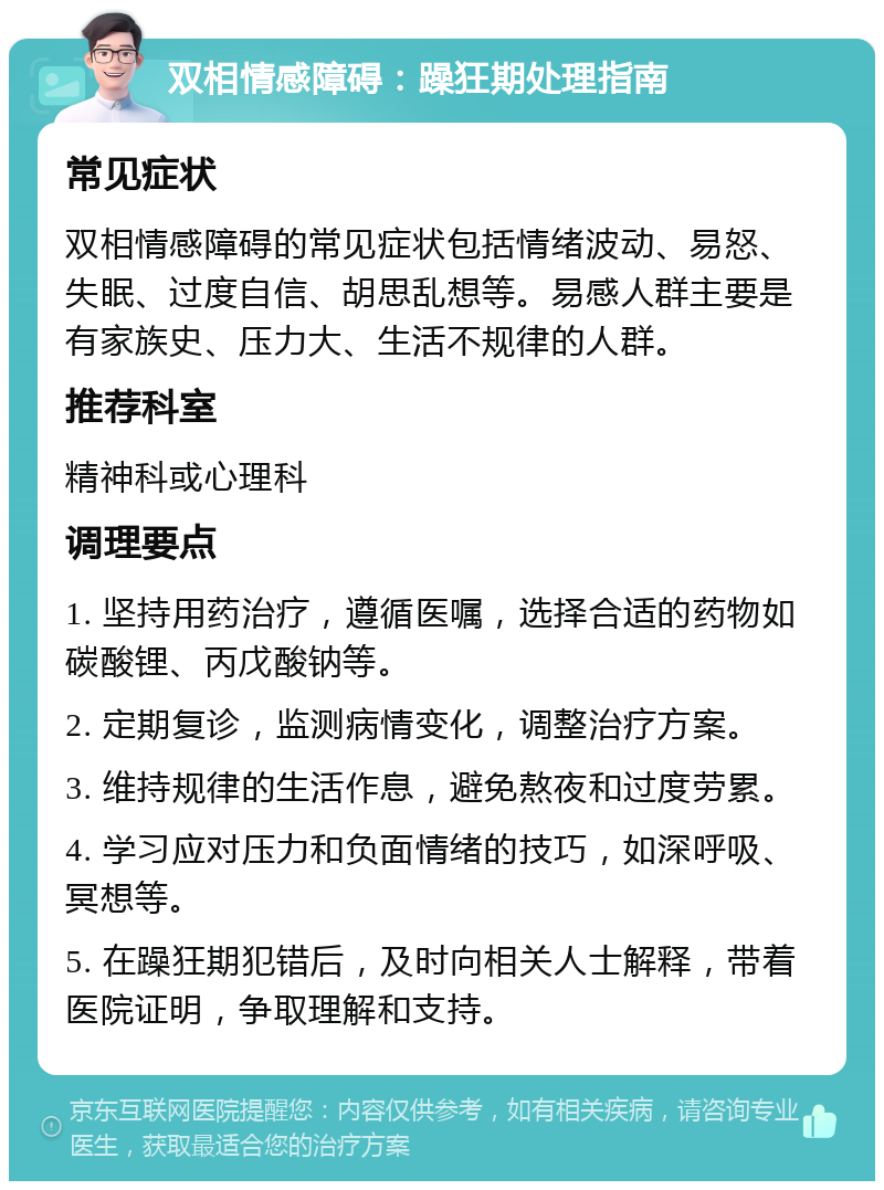 双相情感障碍：躁狂期处理指南 常见症状 双相情感障碍的常见症状包括情绪波动、易怒、失眠、过度自信、胡思乱想等。易感人群主要是有家族史、压力大、生活不规律的人群。 推荐科室 精神科或心理科 调理要点 1. 坚持用药治疗，遵循医嘱，选择合适的药物如碳酸锂、丙戊酸钠等。 2. 定期复诊，监测病情变化，调整治疗方案。 3. 维持规律的生活作息，避免熬夜和过度劳累。 4. 学习应对压力和负面情绪的技巧，如深呼吸、冥想等。 5. 在躁狂期犯错后，及时向相关人士解释，带着医院证明，争取理解和支持。