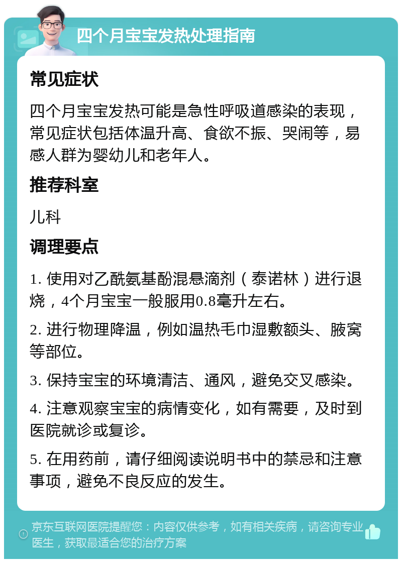 四个月宝宝发热处理指南 常见症状 四个月宝宝发热可能是急性呼吸道感染的表现，常见症状包括体温升高、食欲不振、哭闹等，易感人群为婴幼儿和老年人。 推荐科室 儿科 调理要点 1. 使用对乙酰氨基酚混悬滴剂（泰诺林）进行退烧，4个月宝宝一般服用0.8毫升左右。 2. 进行物理降温，例如温热毛巾湿敷额头、腋窝等部位。 3. 保持宝宝的环境清洁、通风，避免交叉感染。 4. 注意观察宝宝的病情变化，如有需要，及时到医院就诊或复诊。 5. 在用药前，请仔细阅读说明书中的禁忌和注意事项，避免不良反应的发生。