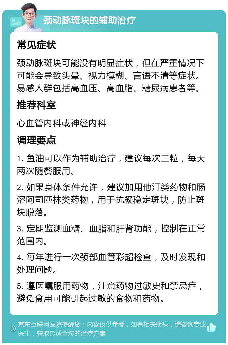 颈动脉斑块的辅助治疗 常见症状 颈动脉斑块可能没有明显症状，但在严重情况下可能会导致头晕、视力模糊、言语不清等症状。易感人群包括高血压、高血脂、糖尿病患者等。 推荐科室 心血管内科或神经内科 调理要点 1. 鱼油可以作为辅助治疗，建议每次三粒，每天两次随餐服用。 2. 如果身体条件允许，建议加用他汀类药物和肠溶阿司匹林类药物，用于抗凝稳定斑块，防止斑块脱落。 3. 定期监测血糖、血脂和肝肾功能，控制在正常范围内。 4. 每年进行一次颈部血管彩超检查，及时发现和处理问题。 5. 遵医嘱服用药物，注意药物过敏史和禁忌症，避免食用可能引起过敏的食物和药物。