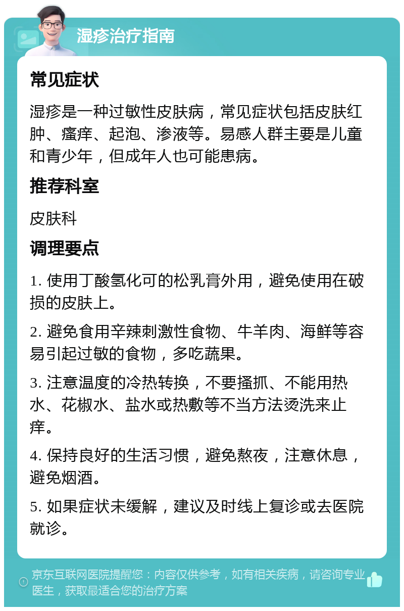 湿疹治疗指南 常见症状 湿疹是一种过敏性皮肤病，常见症状包括皮肤红肿、瘙痒、起泡、渗液等。易感人群主要是儿童和青少年，但成年人也可能患病。 推荐科室 皮肤科 调理要点 1. 使用丁酸氢化可的松乳膏外用，避免使用在破损的皮肤上。 2. 避免食用辛辣刺激性食物、牛羊肉、海鲜等容易引起过敏的食物，多吃蔬果。 3. 注意温度的冷热转换，不要搔抓、不能用热水、花椒水、盐水或热敷等不当方法烫洗来止痒。 4. 保持良好的生活习惯，避免熬夜，注意休息，避免烟酒。 5. 如果症状未缓解，建议及时线上复诊或去医院就诊。