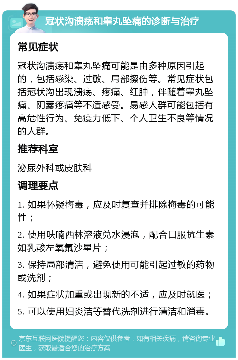 冠状沟溃疡和睾丸坠痛的诊断与治疗 常见症状 冠状沟溃疡和睾丸坠痛可能是由多种原因引起的，包括感染、过敏、局部擦伤等。常见症状包括冠状沟出现溃疡、疼痛、红肿，伴随着睾丸坠痛、阴囊疼痛等不适感受。易感人群可能包括有高危性行为、免疫力低下、个人卫生不良等情况的人群。 推荐科室 泌尿外科或皮肤科 调理要点 1. 如果怀疑梅毒，应及时复查并排除梅毒的可能性； 2. 使用呋喃西林溶液兑水浸泡，配合口服抗生素如乳酸左氧氟沙星片； 3. 保持局部清洁，避免使用可能引起过敏的药物或洗剂； 4. 如果症状加重或出现新的不适，应及时就医； 5. 可以使用妇炎洁等替代洗剂进行清洁和消毒。