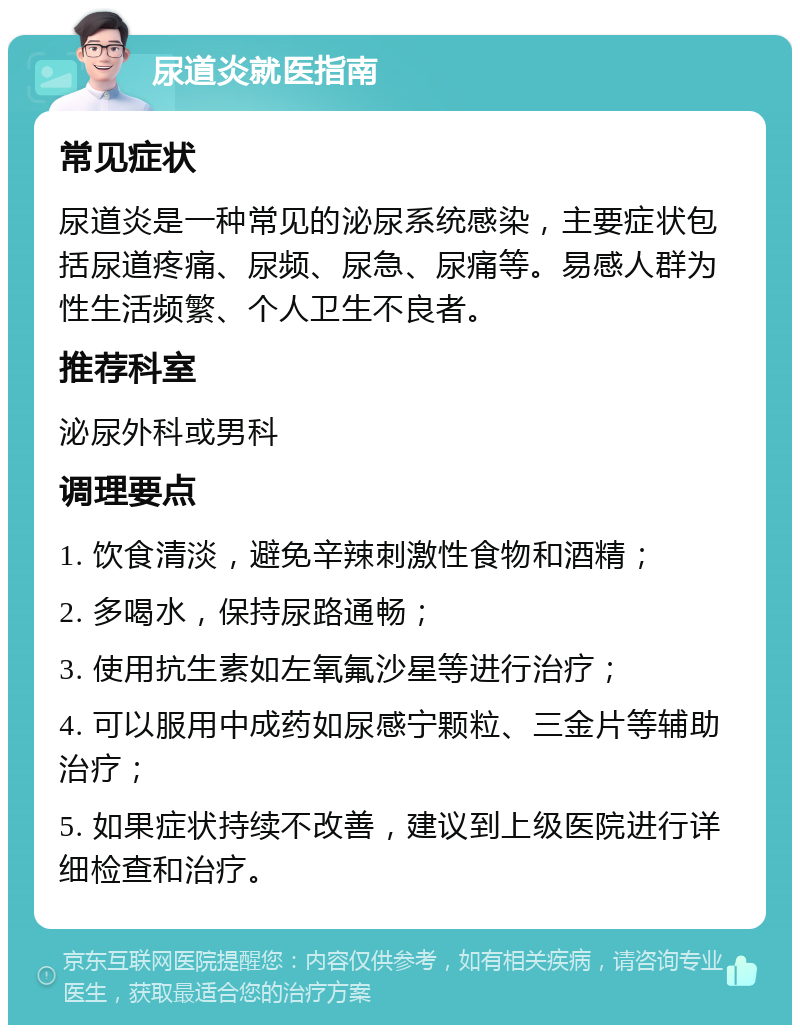 尿道炎就医指南 常见症状 尿道炎是一种常见的泌尿系统感染，主要症状包括尿道疼痛、尿频、尿急、尿痛等。易感人群为性生活频繁、个人卫生不良者。 推荐科室 泌尿外科或男科 调理要点 1. 饮食清淡，避免辛辣刺激性食物和酒精； 2. 多喝水，保持尿路通畅； 3. 使用抗生素如左氧氟沙星等进行治疗； 4. 可以服用中成药如尿感宁颗粒、三金片等辅助治疗； 5. 如果症状持续不改善，建议到上级医院进行详细检查和治疗。