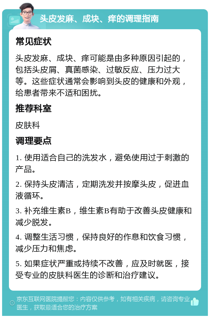 头皮发麻、成块、痒的调理指南 常见症状 头皮发麻、成块、痒可能是由多种原因引起的，包括头皮屑、真菌感染、过敏反应、压力过大等。这些症状通常会影响到头皮的健康和外观，给患者带来不适和困扰。 推荐科室 皮肤科 调理要点 1. 使用适合自己的洗发水，避免使用过于刺激的产品。 2. 保持头皮清洁，定期洗发并按摩头皮，促进血液循环。 3. 补充维生素B，维生素B有助于改善头皮健康和减少脱发。 4. 调整生活习惯，保持良好的作息和饮食习惯，减少压力和焦虑。 5. 如果症状严重或持续不改善，应及时就医，接受专业的皮肤科医生的诊断和治疗建议。