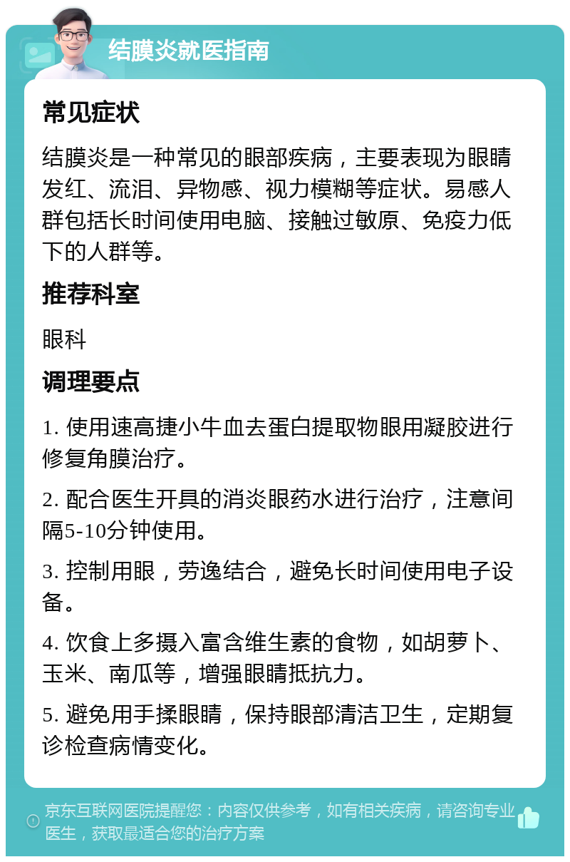 结膜炎就医指南 常见症状 结膜炎是一种常见的眼部疾病，主要表现为眼睛发红、流泪、异物感、视力模糊等症状。易感人群包括长时间使用电脑、接触过敏原、免疫力低下的人群等。 推荐科室 眼科 调理要点 1. 使用速高捷小牛血去蛋白提取物眼用凝胶进行修复角膜治疗。 2. 配合医生开具的消炎眼药水进行治疗，注意间隔5-10分钟使用。 3. 控制用眼，劳逸结合，避免长时间使用电子设备。 4. 饮食上多摄入富含维生素的食物，如胡萝卜、玉米、南瓜等，增强眼睛抵抗力。 5. 避免用手揉眼睛，保持眼部清洁卫生，定期复诊检查病情变化。