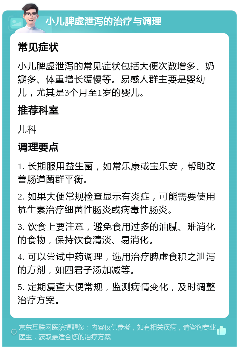 小儿脾虚泄泻的治疗与调理 常见症状 小儿脾虚泄泻的常见症状包括大便次数增多、奶瓣多、体重增长缓慢等。易感人群主要是婴幼儿，尤其是3个月至1岁的婴儿。 推荐科室 儿科 调理要点 1. 长期服用益生菌，如常乐康或宝乐安，帮助改善肠道菌群平衡。 2. 如果大便常规检查显示有炎症，可能需要使用抗生素治疗细菌性肠炎或病毒性肠炎。 3. 饮食上要注意，避免食用过多的油腻、难消化的食物，保持饮食清淡、易消化。 4. 可以尝试中药调理，选用治疗脾虚食积之泄泻的方剂，如四君子汤加减等。 5. 定期复查大便常规，监测病情变化，及时调整治疗方案。