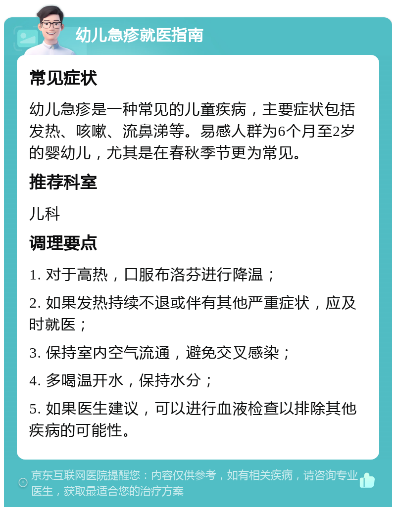 幼儿急疹就医指南 常见症状 幼儿急疹是一种常见的儿童疾病，主要症状包括发热、咳嗽、流鼻涕等。易感人群为6个月至2岁的婴幼儿，尤其是在春秋季节更为常见。 推荐科室 儿科 调理要点 1. 对于高热，口服布洛芬进行降温； 2. 如果发热持续不退或伴有其他严重症状，应及时就医； 3. 保持室内空气流通，避免交叉感染； 4. 多喝温开水，保持水分； 5. 如果医生建议，可以进行血液检查以排除其他疾病的可能性。