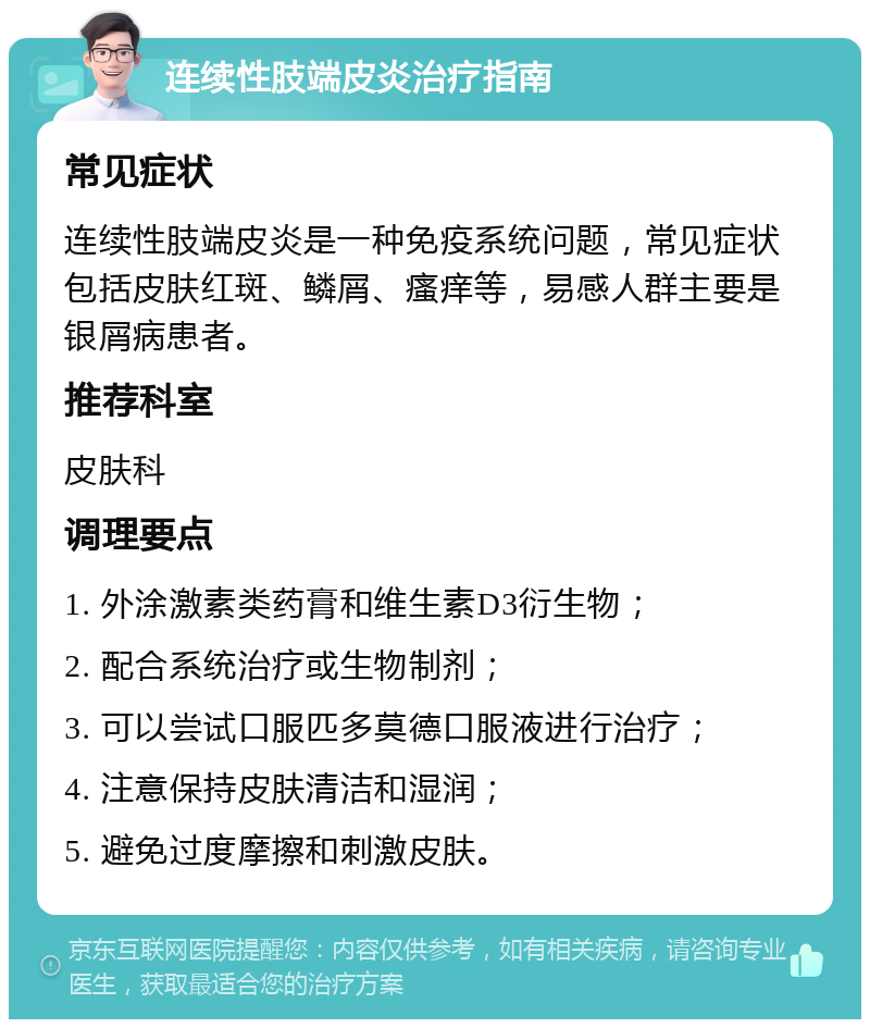 连续性肢端皮炎治疗指南 常见症状 连续性肢端皮炎是一种免疫系统问题，常见症状包括皮肤红斑、鳞屑、瘙痒等，易感人群主要是银屑病患者。 推荐科室 皮肤科 调理要点 1. 外涂激素类药膏和维生素D3衍生物； 2. 配合系统治疗或生物制剂； 3. 可以尝试口服匹多莫德口服液进行治疗； 4. 注意保持皮肤清洁和湿润； 5. 避免过度摩擦和刺激皮肤。