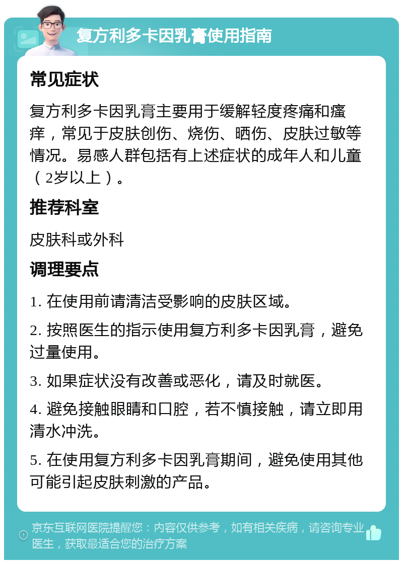 复方利多卡因乳膏使用指南 常见症状 复方利多卡因乳膏主要用于缓解轻度疼痛和瘙痒，常见于皮肤创伤、烧伤、晒伤、皮肤过敏等情况。易感人群包括有上述症状的成年人和儿童（2岁以上）。 推荐科室 皮肤科或外科 调理要点 1. 在使用前请清洁受影响的皮肤区域。 2. 按照医生的指示使用复方利多卡因乳膏，避免过量使用。 3. 如果症状没有改善或恶化，请及时就医。 4. 避免接触眼睛和口腔，若不慎接触，请立即用清水冲洗。 5. 在使用复方利多卡因乳膏期间，避免使用其他可能引起皮肤刺激的产品。