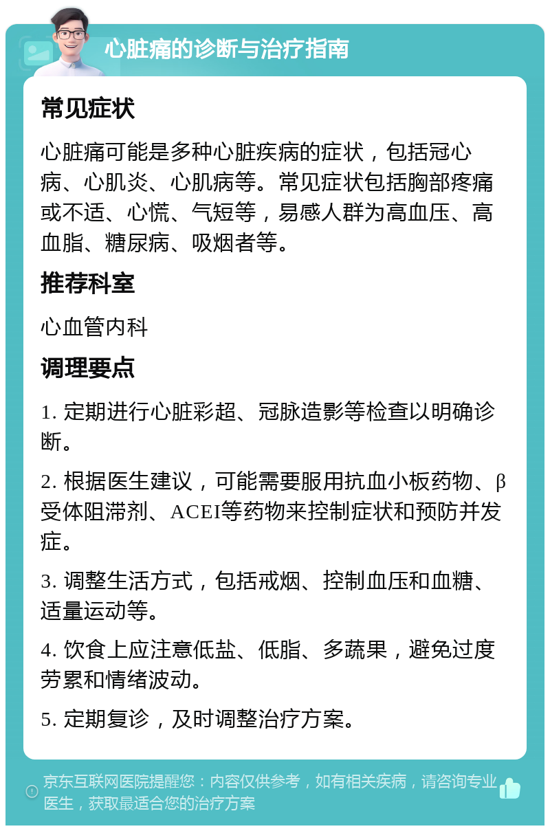 心脏痛的诊断与治疗指南 常见症状 心脏痛可能是多种心脏疾病的症状，包括冠心病、心肌炎、心肌病等。常见症状包括胸部疼痛或不适、心慌、气短等，易感人群为高血压、高血脂、糖尿病、吸烟者等。 推荐科室 心血管内科 调理要点 1. 定期进行心脏彩超、冠脉造影等检查以明确诊断。 2. 根据医生建议，可能需要服用抗血小板药物、β受体阻滞剂、ACEI等药物来控制症状和预防并发症。 3. 调整生活方式，包括戒烟、控制血压和血糖、适量运动等。 4. 饮食上应注意低盐、低脂、多蔬果，避免过度劳累和情绪波动。 5. 定期复诊，及时调整治疗方案。