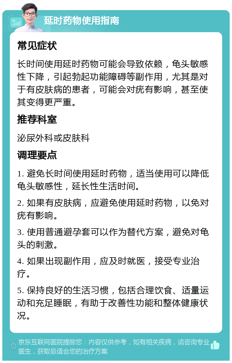 延时药物使用指南 常见症状 长时间使用延时药物可能会导致依赖，龟头敏感性下降，引起勃起功能障碍等副作用，尤其是对于有皮肤病的患者，可能会对疣有影响，甚至使其变得更严重。 推荐科室 泌尿外科或皮肤科 调理要点 1. 避免长时间使用延时药物，适当使用可以降低龟头敏感性，延长性生活时间。 2. 如果有皮肤病，应避免使用延时药物，以免对疣有影响。 3. 使用普通避孕套可以作为替代方案，避免对龟头的刺激。 4. 如果出现副作用，应及时就医，接受专业治疗。 5. 保持良好的生活习惯，包括合理饮食、适量运动和充足睡眠，有助于改善性功能和整体健康状况。