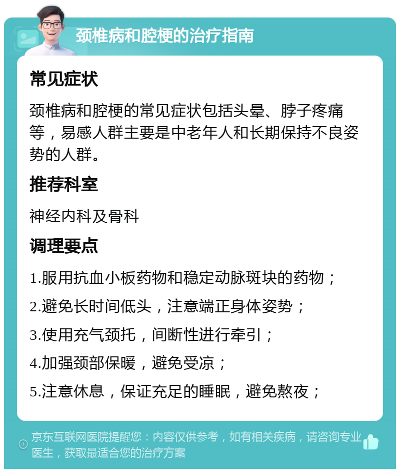 颈椎病和腔梗的治疗指南 常见症状 颈椎病和腔梗的常见症状包括头晕、脖子疼痛等，易感人群主要是中老年人和长期保持不良姿势的人群。 推荐科室 神经内科及骨科 调理要点 1.服用抗血小板药物和稳定动脉斑块的药物； 2.避免长时间低头，注意端正身体姿势； 3.使用充气颈托，间断性进行牵引； 4.加强颈部保暖，避免受凉； 5.注意休息，保证充足的睡眠，避免熬夜；