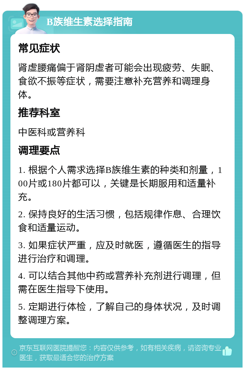 B族维生素选择指南 常见症状 肾虚腰痛偏于肾阴虚者可能会出现疲劳、失眠、食欲不振等症状，需要注意补充营养和调理身体。 推荐科室 中医科或营养科 调理要点 1. 根据个人需求选择B族维生素的种类和剂量，100片或180片都可以，关键是长期服用和适量补充。 2. 保持良好的生活习惯，包括规律作息、合理饮食和适量运动。 3. 如果症状严重，应及时就医，遵循医生的指导进行治疗和调理。 4. 可以结合其他中药或营养补充剂进行调理，但需在医生指导下使用。 5. 定期进行体检，了解自己的身体状况，及时调整调理方案。