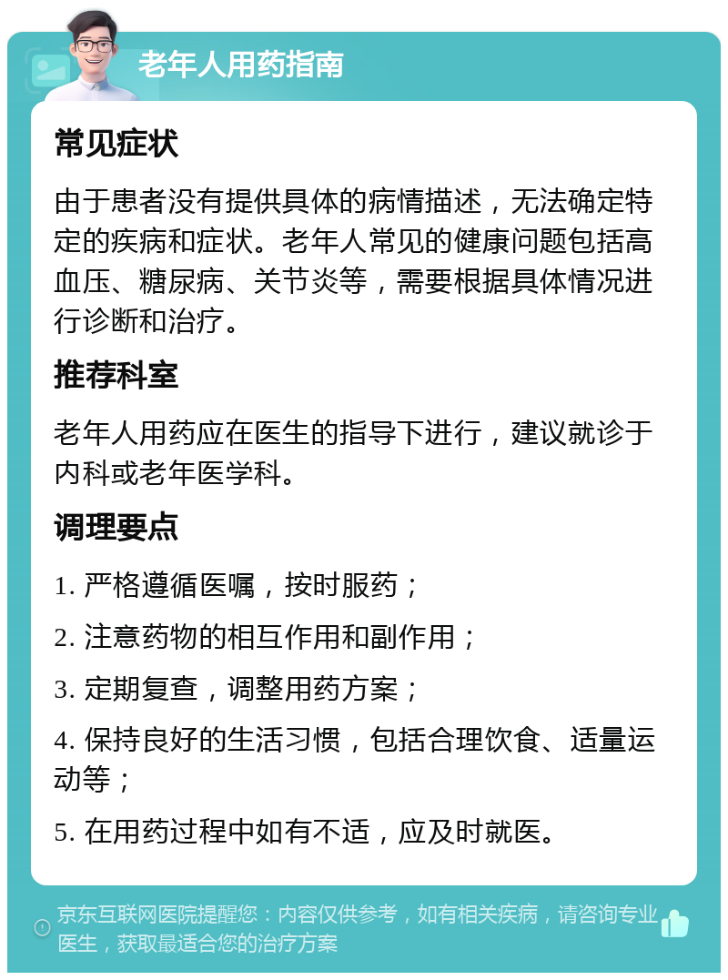 老年人用药指南 常见症状 由于患者没有提供具体的病情描述，无法确定特定的疾病和症状。老年人常见的健康问题包括高血压、糖尿病、关节炎等，需要根据具体情况进行诊断和治疗。 推荐科室 老年人用药应在医生的指导下进行，建议就诊于内科或老年医学科。 调理要点 1. 严格遵循医嘱，按时服药； 2. 注意药物的相互作用和副作用； 3. 定期复查，调整用药方案； 4. 保持良好的生活习惯，包括合理饮食、适量运动等； 5. 在用药过程中如有不适，应及时就医。