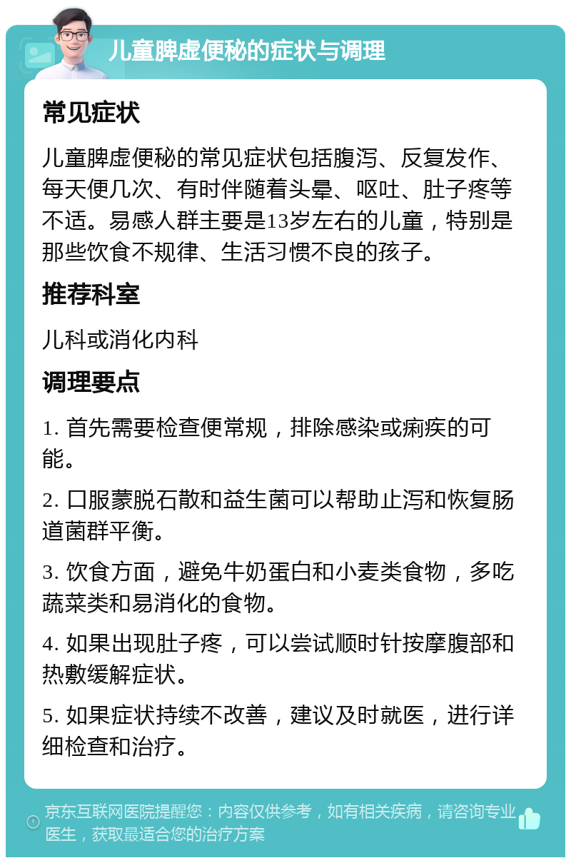 儿童脾虚便秘的症状与调理 常见症状 儿童脾虚便秘的常见症状包括腹泻、反复发作、每天便几次、有时伴随着头晕、呕吐、肚子疼等不适。易感人群主要是13岁左右的儿童，特别是那些饮食不规律、生活习惯不良的孩子。 推荐科室 儿科或消化内科 调理要点 1. 首先需要检查便常规，排除感染或痢疾的可能。 2. 口服蒙脱石散和益生菌可以帮助止泻和恢复肠道菌群平衡。 3. 饮食方面，避免牛奶蛋白和小麦类食物，多吃蔬菜类和易消化的食物。 4. 如果出现肚子疼，可以尝试顺时针按摩腹部和热敷缓解症状。 5. 如果症状持续不改善，建议及时就医，进行详细检查和治疗。