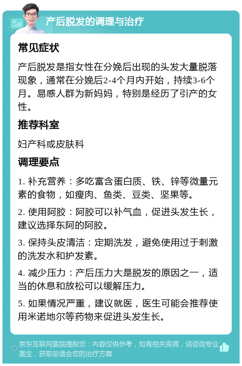 产后脱发的调理与治疗 常见症状 产后脱发是指女性在分娩后出现的头发大量脱落现象，通常在分娩后2-4个月内开始，持续3-6个月。易感人群为新妈妈，特别是经历了引产的女性。 推荐科室 妇产科或皮肤科 调理要点 1. 补充营养：多吃富含蛋白质、铁、锌等微量元素的食物，如瘦肉、鱼类、豆类、坚果等。 2. 使用阿胶：阿胶可以补气血，促进头发生长，建议选择东阿的阿胶。 3. 保持头皮清洁：定期洗发，避免使用过于刺激的洗发水和护发素。 4. 减少压力：产后压力大是脱发的原因之一，适当的休息和放松可以缓解压力。 5. 如果情况严重，建议就医，医生可能会推荐使用米诺地尔等药物来促进头发生长。