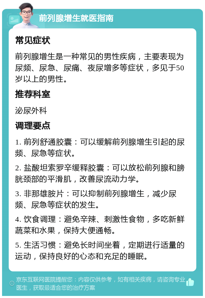 前列腺增生就医指南 常见症状 前列腺增生是一种常见的男性疾病，主要表现为尿频、尿急、尿痛、夜尿增多等症状，多见于50岁以上的男性。 推荐科室 泌尿外科 调理要点 1. 前列舒通胶囊：可以缓解前列腺增生引起的尿频、尿急等症状。 2. 盐酸坦索罗辛缓释胶囊：可以放松前列腺和膀胱颈部的平滑肌，改善尿流动力学。 3. 非那雄胺片：可以抑制前列腺增生，减少尿频、尿急等症状的发生。 4. 饮食调理：避免辛辣、刺激性食物，多吃新鲜蔬菜和水果，保持大便通畅。 5. 生活习惯：避免长时间坐着，定期进行适量的运动，保持良好的心态和充足的睡眠。